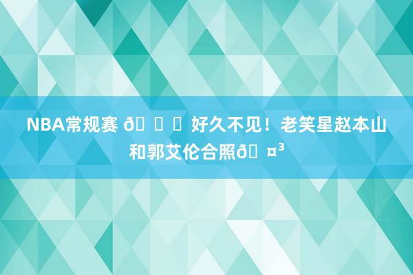 NBA常规赛 👀好久不见！老笑星赵本山和郭艾伦合照🤳