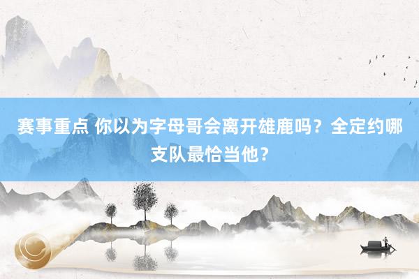 赛事重点 你以为字母哥会离开雄鹿吗？全定约哪支队最恰当他？