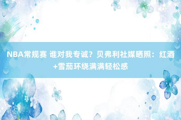 NBA常规赛 谁对我专诚？贝弗利社媒晒照：红酒+雪茄环绕满满轻松感