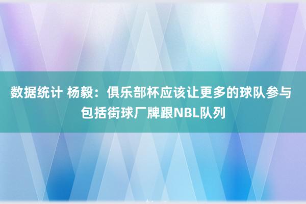 数据统计 杨毅：俱乐部杯应该让更多的球队参与 包括街球厂牌跟NBL队列