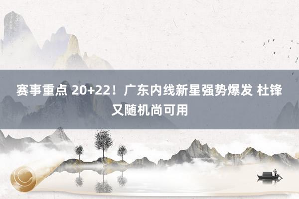 赛事重点 20+22！广东内线新星强势爆发 杜锋又随机尚可用