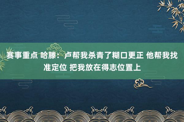 赛事重点 哈滕：卢帮我杀青了糊口更正 他帮我找准定位 把我放在得志位置上