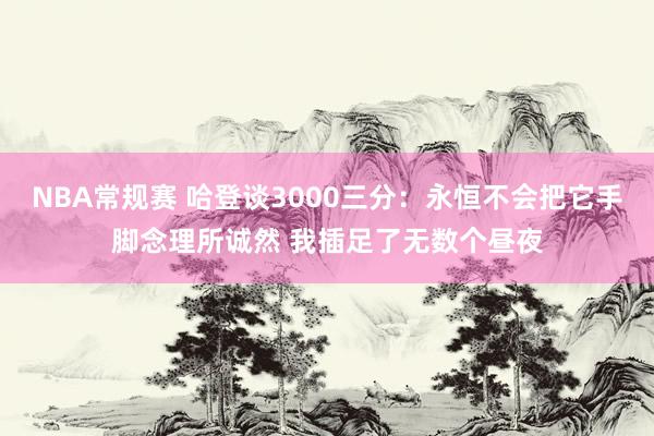 NBA常规赛 哈登谈3000三分：永恒不会把它手脚念理所诚然 我插足了无数个昼夜