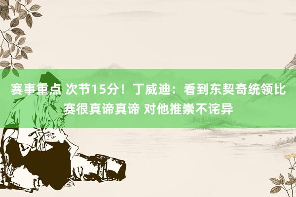 赛事重点 次节15分！丁威迪：看到东契奇统领比赛很真谛真谛 对他推崇不诧异