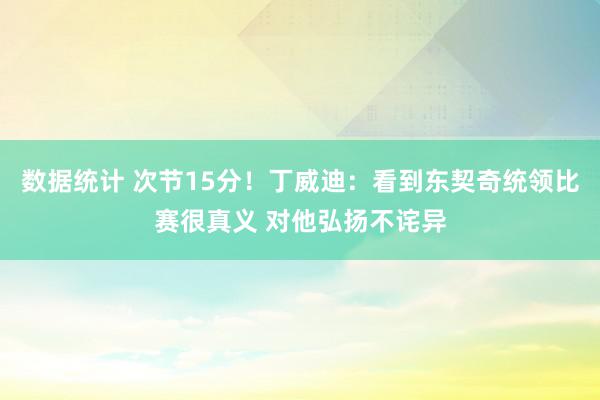 数据统计 次节15分！丁威迪：看到东契奇统领比赛很真义 对他弘扬不诧异