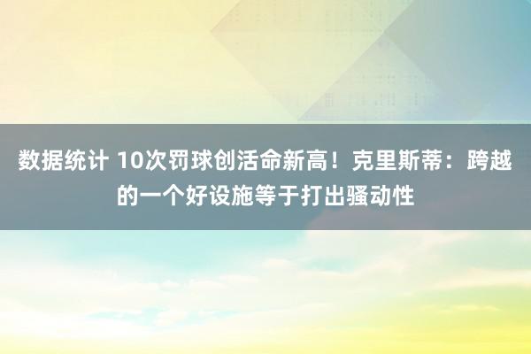 数据统计 10次罚球创活命新高！克里斯蒂：跨越的一个好设施等于打出骚动性