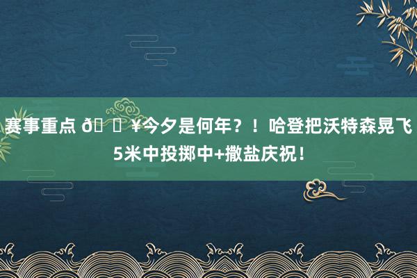 赛事重点 💥今夕是何年？！哈登把沃特森晃飞5米中投掷中+撒盐庆祝！