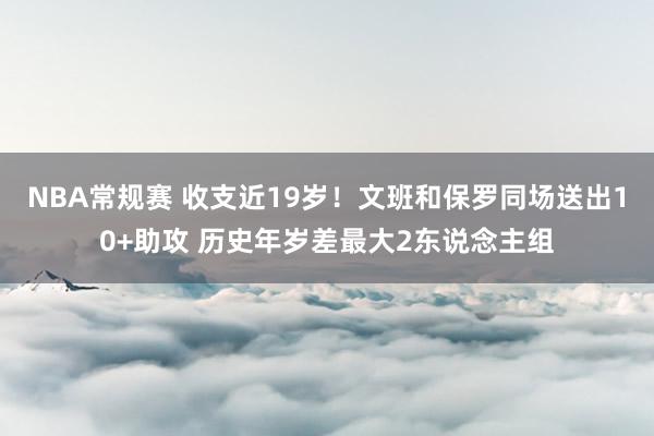 NBA常规赛 收支近19岁！文班和保罗同场送出10+助攻 历史年岁差最大2东说念主组