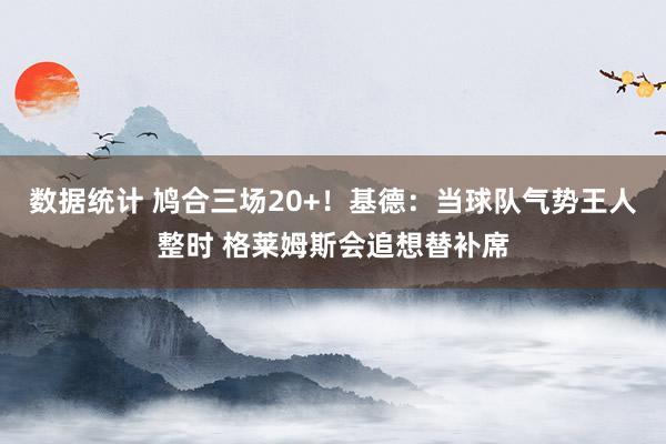 数据统计 鸠合三场20+！基德：当球队气势王人整时 格莱姆斯会追想替补席