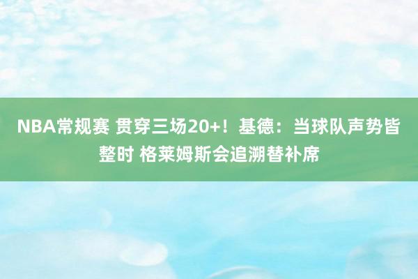 NBA常规赛 贯穿三场20+！基德：当球队声势皆整时 格莱姆斯会追溯替补席