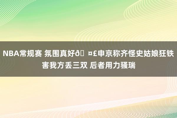 NBA常规赛 氛围真好🤣申京称齐怪史姑娘狂铁害我方丢三双 后者用力骚瑞