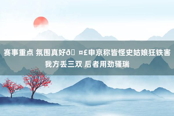 赛事重点 氛围真好🤣申京称皆怪史姑娘狂铁害我方丢三双 后者用劲骚瑞