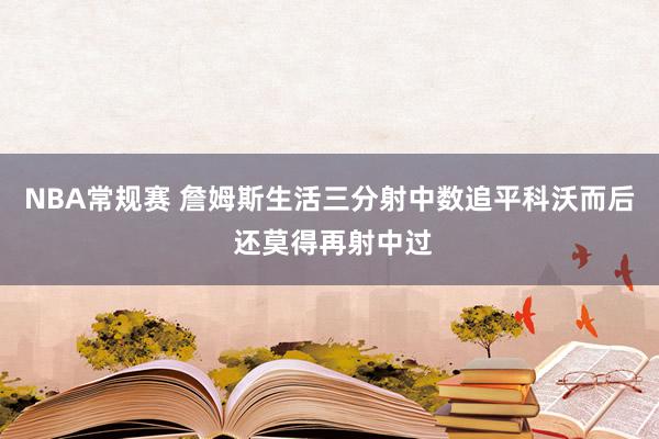 NBA常规赛 詹姆斯生活三分射中数追平科沃而后 还莫得再射中过