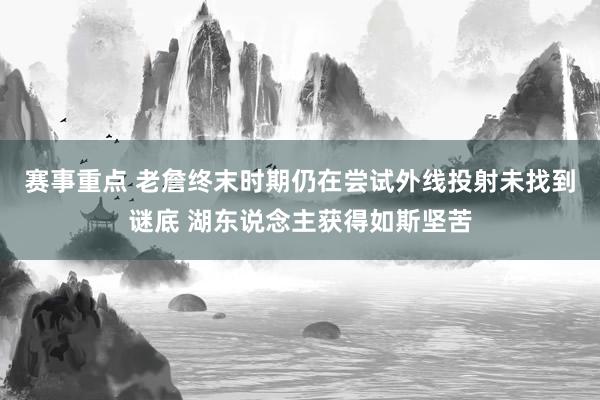 赛事重点 老詹终末时期仍在尝试外线投射未找到谜底 湖东说念主获得如斯坚苦