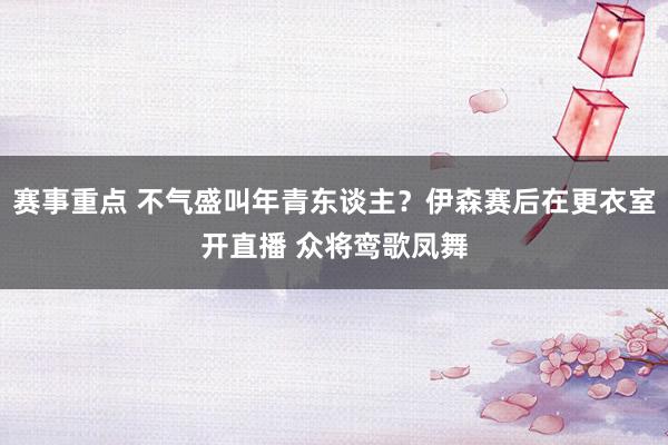 赛事重点 不气盛叫年青东谈主？伊森赛后在更衣室开直播 众将鸾歌凤舞