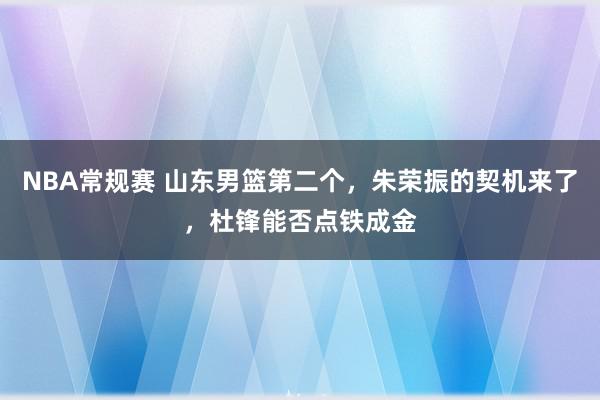 NBA常规赛 山东男篮第二个，朱荣振的契机来了，杜锋能否点铁成金