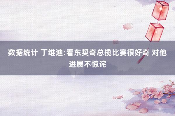 数据统计 丁维迪:看东契奇总揽比赛很好奇 对他进展不惊诧