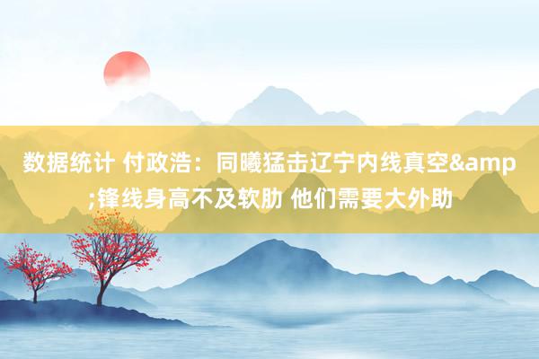 数据统计 付政浩：同曦猛击辽宁内线真空&锋线身高不及软肋 他们需要大外助