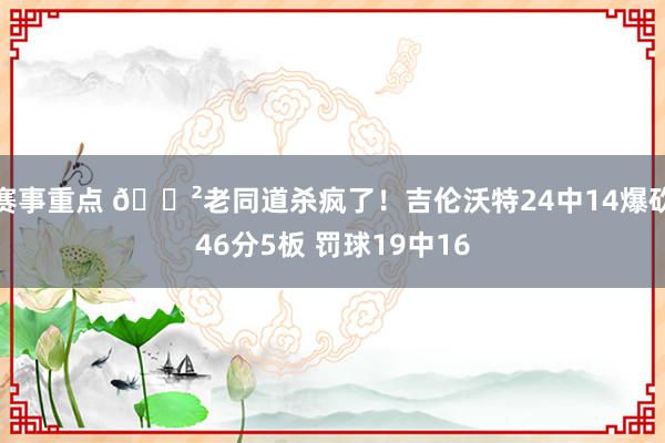 赛事重点 😲老同道杀疯了！吉伦沃特24中14爆砍46分5板 罚球19中16