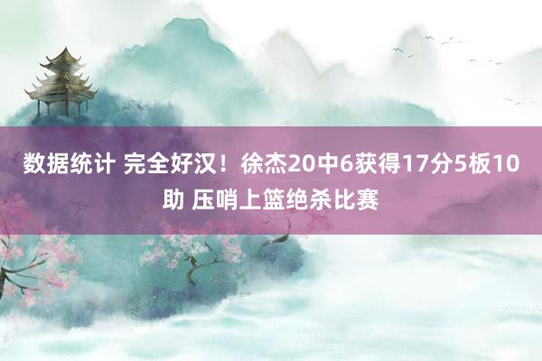 数据统计 完全好汉！徐杰20中6获得17分5板10助 压哨上篮绝杀比赛