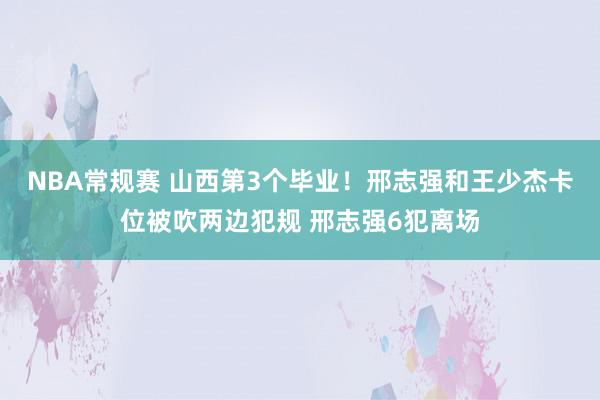 NBA常规赛 山西第3个毕业！邢志强和王少杰卡位被吹两边犯规 邢志强6犯离场