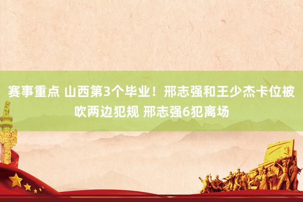 赛事重点 山西第3个毕业！邢志强和王少杰卡位被吹两边犯规 邢志强6犯离场