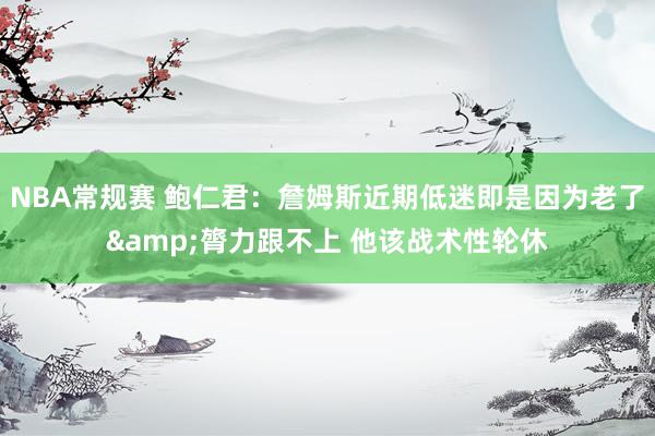 NBA常规赛 鲍仁君：詹姆斯近期低迷即是因为老了&膂力跟不上 他该战术性轮休