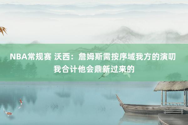 NBA常规赛 沃西：詹姆斯需按序域我方的演叨 我合计他会鼎新过来的