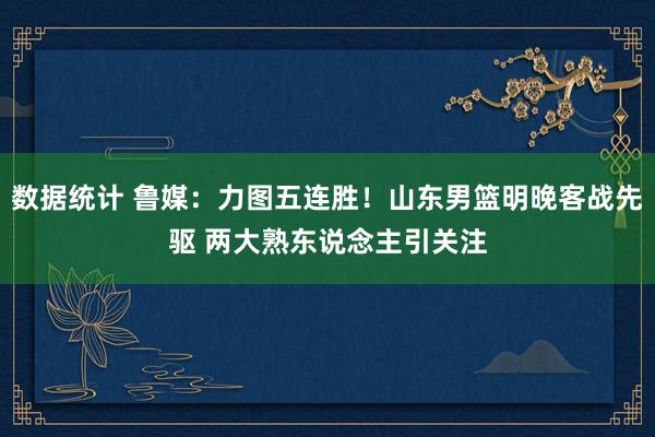 数据统计 鲁媒：力图五连胜！山东男篮明晚客战先驱 两大熟东说念主引关注