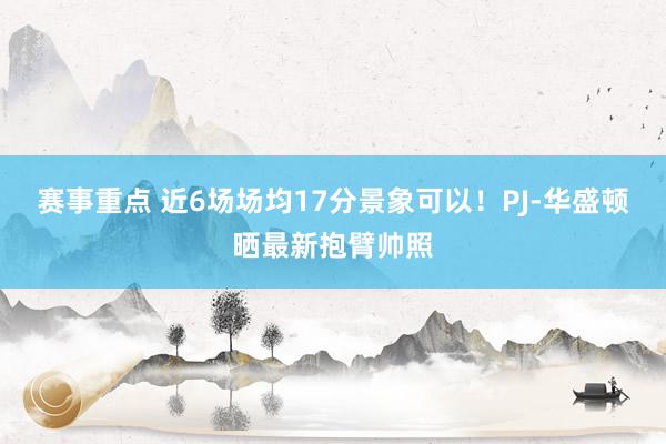 赛事重点 近6场场均17分景象可以！PJ-华盛顿晒最新抱臂帅照