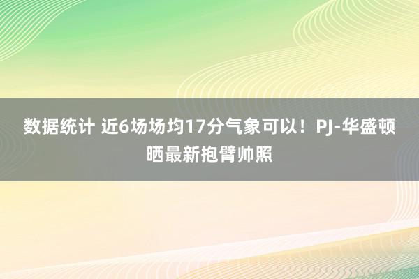 数据统计 近6场场均17分气象可以！PJ-华盛顿晒最新抱臂帅照