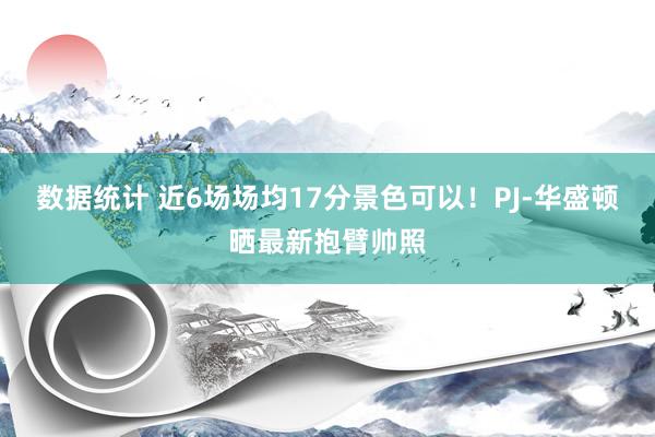 数据统计 近6场场均17分景色可以！PJ-华盛顿晒最新抱臂帅照