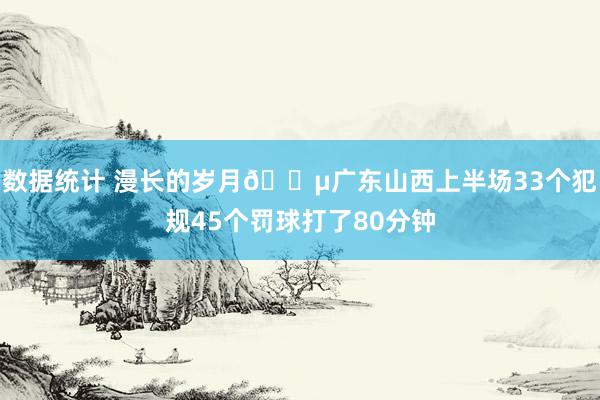 数据统计 漫长的岁月😵广东山西上半场33个犯规45个罚球打了80分钟