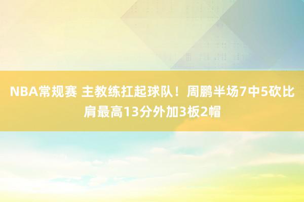 NBA常规赛 主教练扛起球队！周鹏半场7中5砍比肩最高13分外加3板2帽