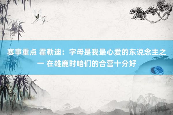 赛事重点 霍勒迪：字母是我最心爱的东说念主之一 在雄鹿时咱们的合营十分好