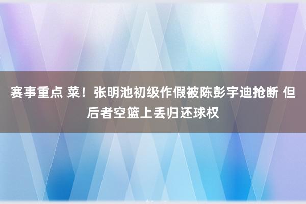 赛事重点 菜！张明池初级作假被陈彭宇迪抢断 但后者空篮上丢归还球权