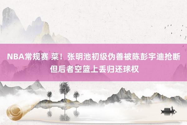 NBA常规赛 菜！张明池初级伪善被陈彭宇迪抢断 但后者空篮上丢归还球权