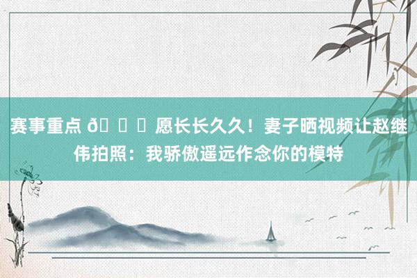 赛事重点 😁愿长长久久！妻子晒视频让赵继伟拍照：我骄傲遥远作念你的模特