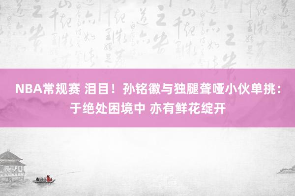 NBA常规赛 泪目！孙铭徽与独腿聋哑小伙单挑：于绝处困境中 亦有鲜花绽开