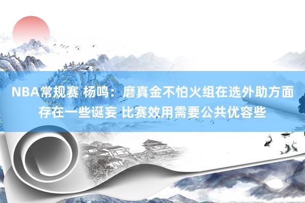 NBA常规赛 杨鸣：磨真金不怕火组在选外助方面存在一些诞妄 比赛效用需要公共优容些