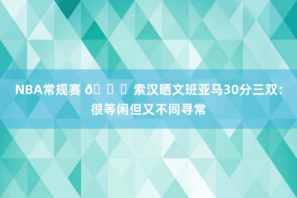 NBA常规赛 👀索汉晒文班亚马30分三双：很等闲但又不同寻常