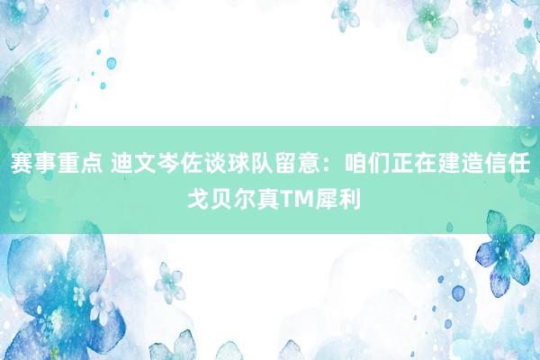 赛事重点 迪文岑佐谈球队留意：咱们正在建造信任 戈贝尔真TM犀利