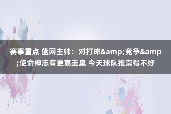 赛事重点 篮网主帅：对打球&竞争&使命神志有更高圭臬 今天球队推崇得不好