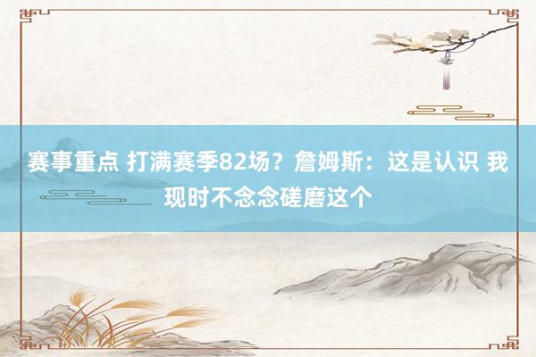 赛事重点 打满赛季82场？詹姆斯：这是认识 我现时不念念磋磨这个