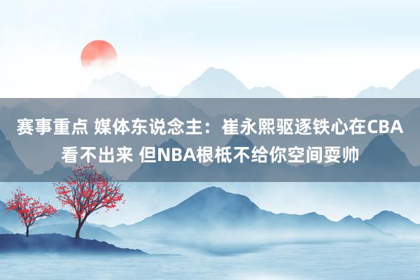 赛事重点 媒体东说念主：崔永熙驱逐铁心在CBA看不出来 但NBA根柢不给你空间耍帅