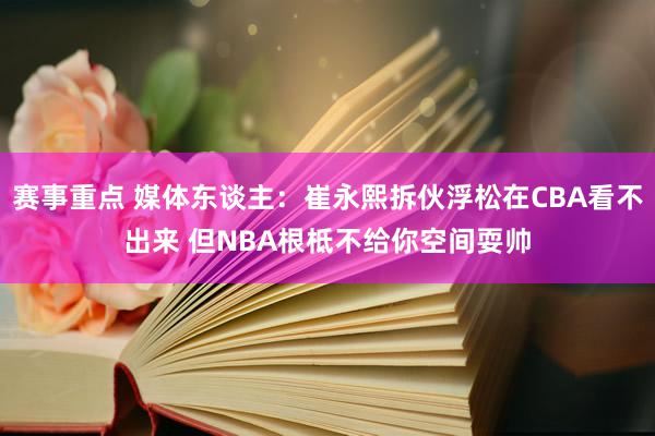 赛事重点 媒体东谈主：崔永熙拆伙浮松在CBA看不出来 但NBA根柢不给你空间耍帅