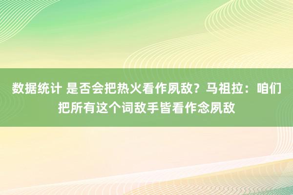 数据统计 是否会把热火看作夙敌？马祖拉：咱们把所有这个词敌手皆看作念夙敌