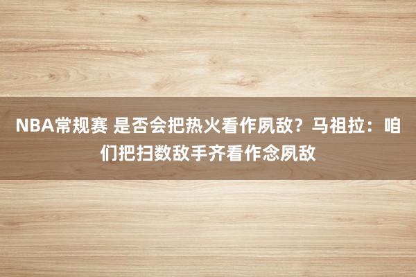 NBA常规赛 是否会把热火看作夙敌？马祖拉：咱们把扫数敌手齐看作念夙敌