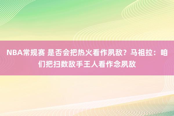 NBA常规赛 是否会把热火看作夙敌？马祖拉：咱们把扫数敌手王人看作念夙敌