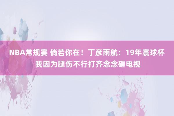 NBA常规赛 倘若你在！丁彦雨航：19年寰球杯 我因为腿伤不行打齐念念砸电视